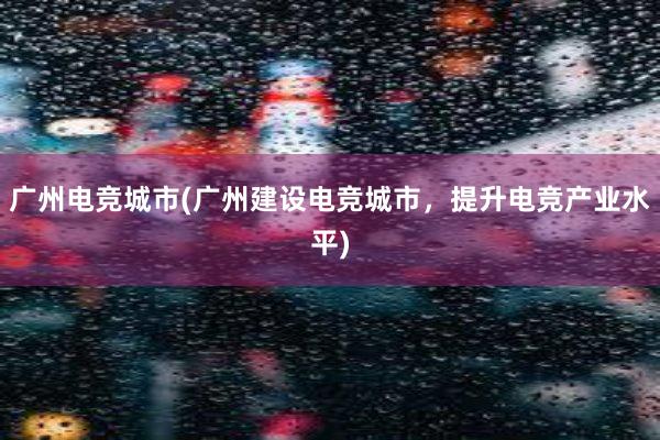 广州电竞城市(广州建设电竞城市，提升电竞产业水平)