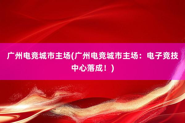 广州电竞城市主场(广州电竞城市主场：电子竞技中心落成！)