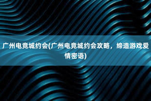 广州电竞城约会(广州电竞城约会攻略，缔造游戏爱情密语)