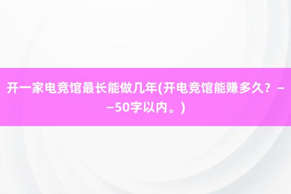 开一家电竞馆最长能做几年(开电竞馆能赚多久？——50字以内。)