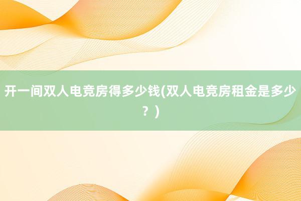 开一间双人电竞房得多少钱(双人电竞房租金是多少？)