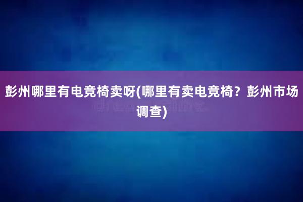 彭州哪里有电竞椅卖呀(哪里有卖电竞椅？彭州市场调查)