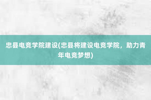 忠县电竞学院建设(忠县将建设电竞学院，助力青年电竞梦想)