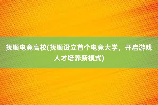 抚顺电竞高校(抚顺设立首个电竞大学，开启游戏人才培养新模式)