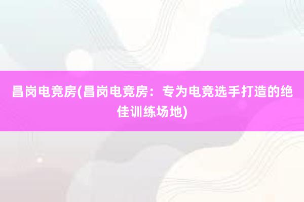 昌岗电竞房(昌岗电竞房：专为电竞选手打造的绝佳训练场地)