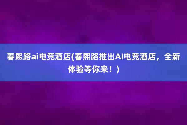 春熙路ai电竞酒店(春熙路推出AI电竞酒店，全新体验等你来！)