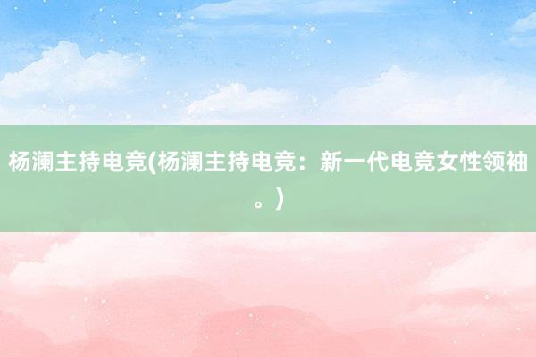 杨澜主持电竞(杨澜主持电竞：新一代电竞女性领袖。)