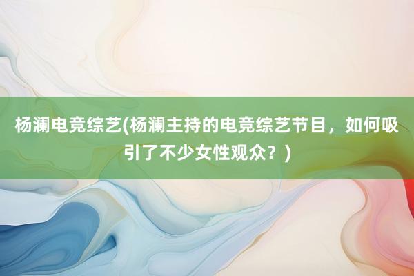 杨澜电竞综艺(杨澜主持的电竞综艺节目，如何吸引了不少女性观众？)