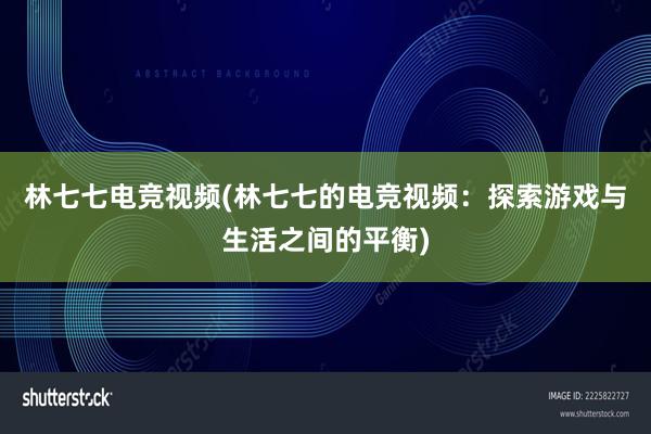 林七七电竞视频(林七七的电竞视频：探索游戏与生活之间的平衡)