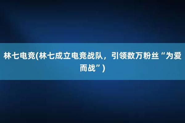 林七电竞(林七成立电竞战队，引领数万粉丝“为爱而战”)