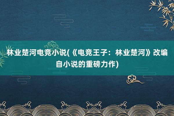 林业楚河电竞小说(《电竞王子：林业楚河》改编自小说的重磅力作)