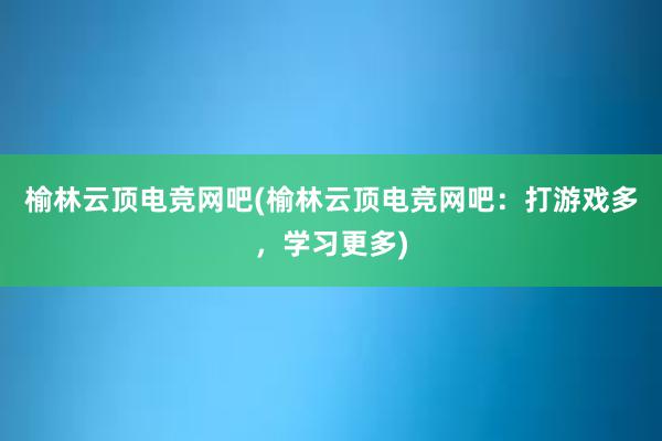 榆林云顶电竞网吧(榆林云顶电竞网吧：打游戏多，学习更多)