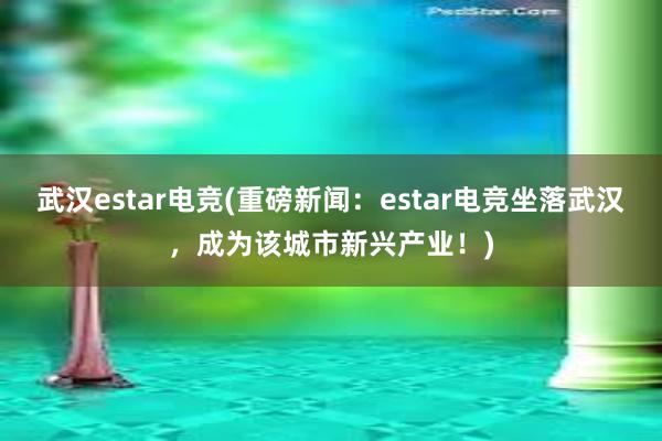 武汉estar电竞(重磅新闻：estar电竞坐落武汉，成为该城市新兴产业！)