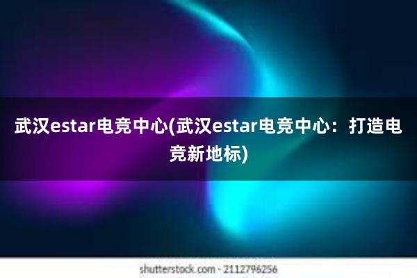 武汉estar电竞中心(武汉estar电竞中心：打造电竞新地标)