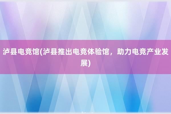 泸县电竞馆(泸县推出电竞体验馆，助力电竞产业发展)