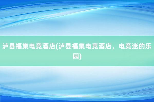 泸县福集电竞酒店(泸县福集电竞酒店，电竞迷的乐园)