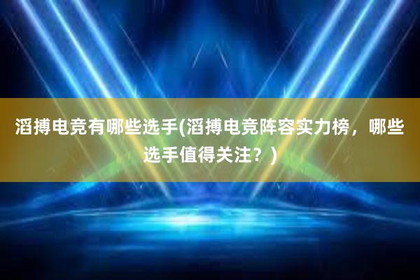 滔搏电竞有哪些选手(滔搏电竞阵容实力榜，哪些选手值得关注？)