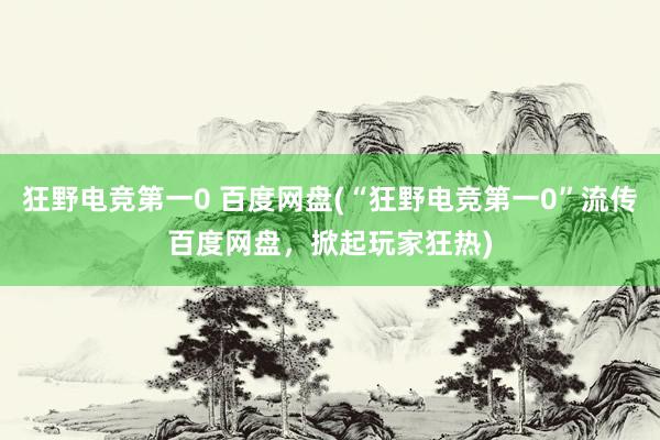 狂野电竞第一0 百度网盘(“狂野电竞第一0”流传百度网盘，掀起玩家狂热)