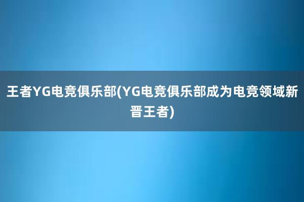 王者YG电竞俱乐部(YG电竞俱乐部成为电竞领域新晋王者)