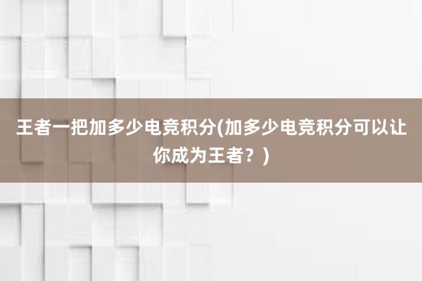 王者一把加多少电竞积分(加多少电竞积分可以让你成为王者？)