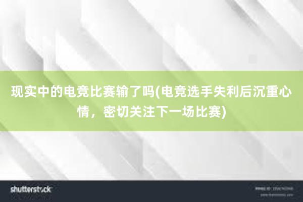 现实中的电竞比赛输了吗(电竞选手失利后沉重心情，密切关注下一场比赛)