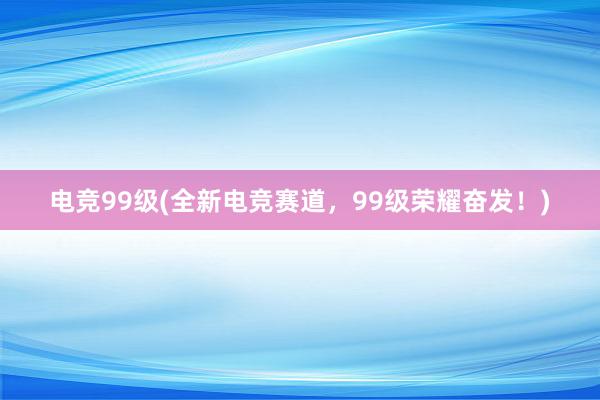 电竞99级(全新电竞赛道，99级荣耀奋发！)