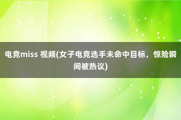 电竞miss 视频(女子电竞选手未命中目标，惊险瞬间被热议)