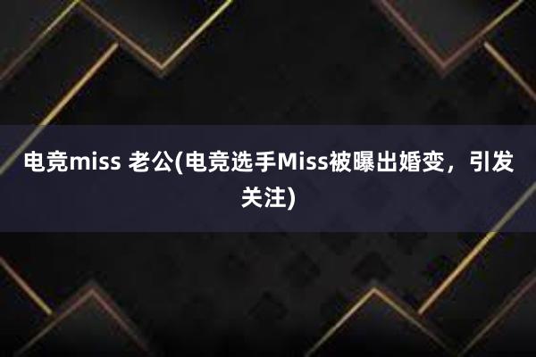 电竞miss 老公(电竞选手Miss被曝出婚变，引发关注)