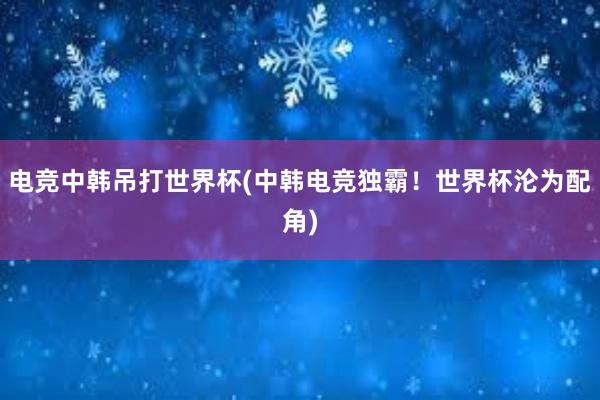 电竞中韩吊打世界杯(中韩电竞独霸！世界杯沦为配角)