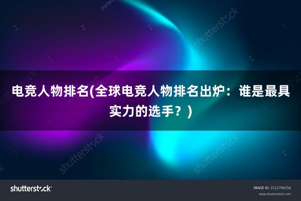 电竞人物排名(全球电竞人物排名出炉：谁是最具实力的选手？)