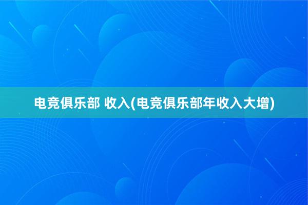 电竞俱乐部 收入(电竞俱乐部年收入大增)