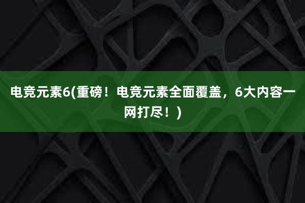 电竞元素6(重磅！电竞元素全面覆盖，6大内容一网打尽！)