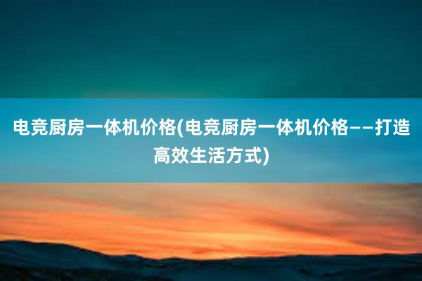 电竞厨房一体机价格(电竞厨房一体机价格——打造高效生活方式)