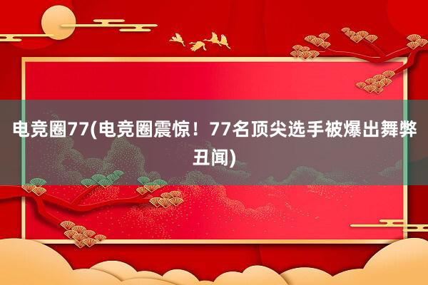 电竞圈77(电竞圈震惊！77名顶尖选手被爆出舞弊丑闻)