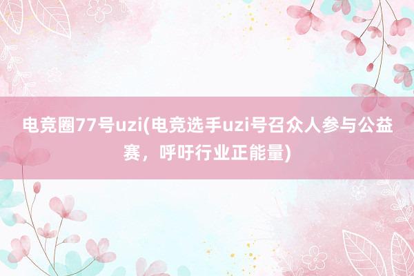 电竞圈77号uzi(电竞选手uzi号召众人参与公益赛，呼吁行业正能量)