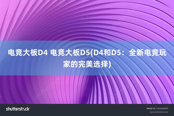 电竞大板D4 电竞大板D5(D4和D5：全新电竞玩家的完美选择)