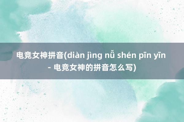 电竞女神拼音(diàn jìng nǚ shén pīn yīn - 电竞女神的拼音怎么写)