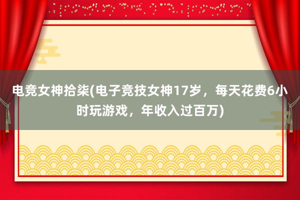 电竞女神拾柒(电子竞技女神17岁，每天花费6小时玩游戏，年收入过百万)