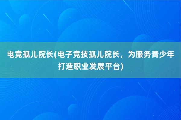 电竞孤儿院长(电子竞技孤儿院长，为服务青少年打造职业发展平台)