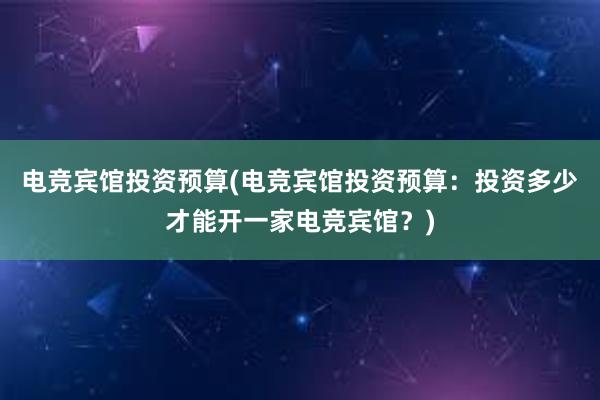 电竞宾馆投资预算(电竞宾馆投资预算：投资多少才能开一家电竞宾馆？)