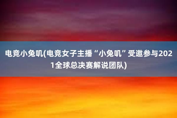 电竞小兔叽(电竞女子主播“小兔叽”受邀参与2021全球总决赛解说团队)