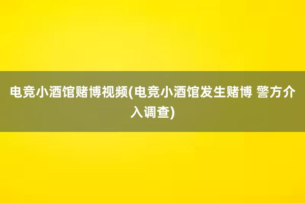 电竞小酒馆赌博视频(电竞小酒馆发生赌博 警方介入调查)