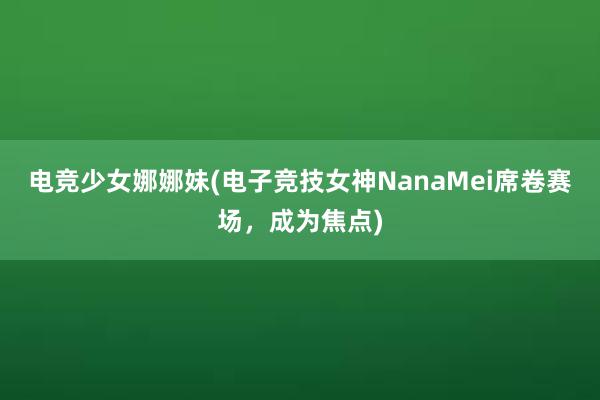 电竞少女娜娜妹(电子竞技女神NanaMei席卷赛场，成为焦点)