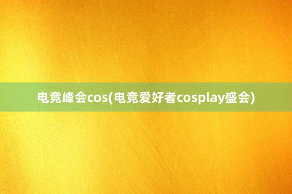 电竞峰会cos(电竞爱好者cosplay盛会)