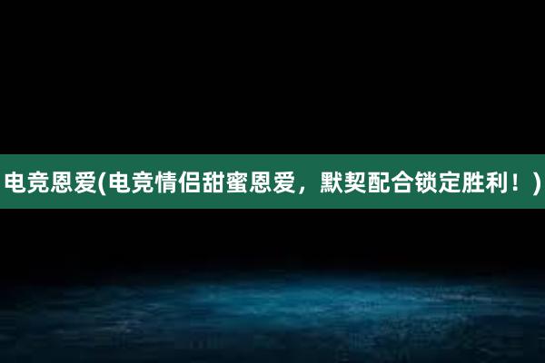 电竞恩爱(电竞情侣甜蜜恩爱，默契配合锁定胜利！)