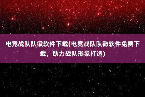 电竞战队队徽软件下载(电竞战队队徽软件免费下载，助力战队形象打造)