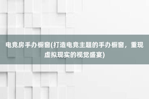 电竞房手办橱窗(打造电竞主题的手办橱窗，重现虚拟现实的视觉盛宴)