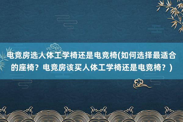 电竞房选人体工学椅还是电竞椅(如何选择最适合的座椅？电竞房该买人体工学椅还是电竞椅？)