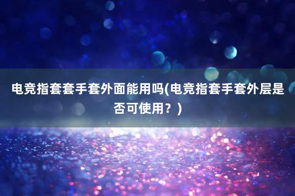 电竞指套套手套外面能用吗(电竞指套手套外层是否可使用？)