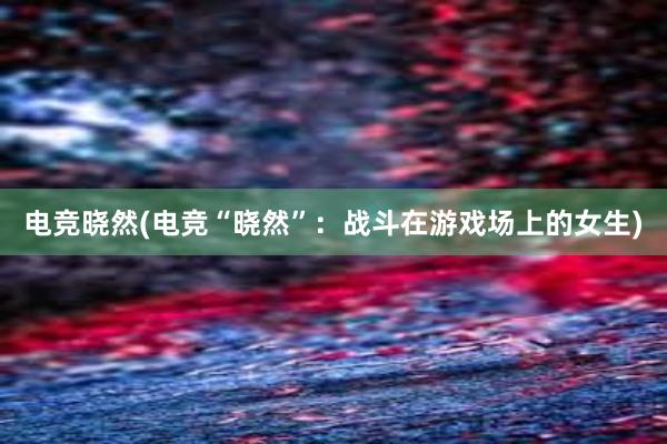 电竞晓然(电竞“晓然”：战斗在游戏场上的女生)